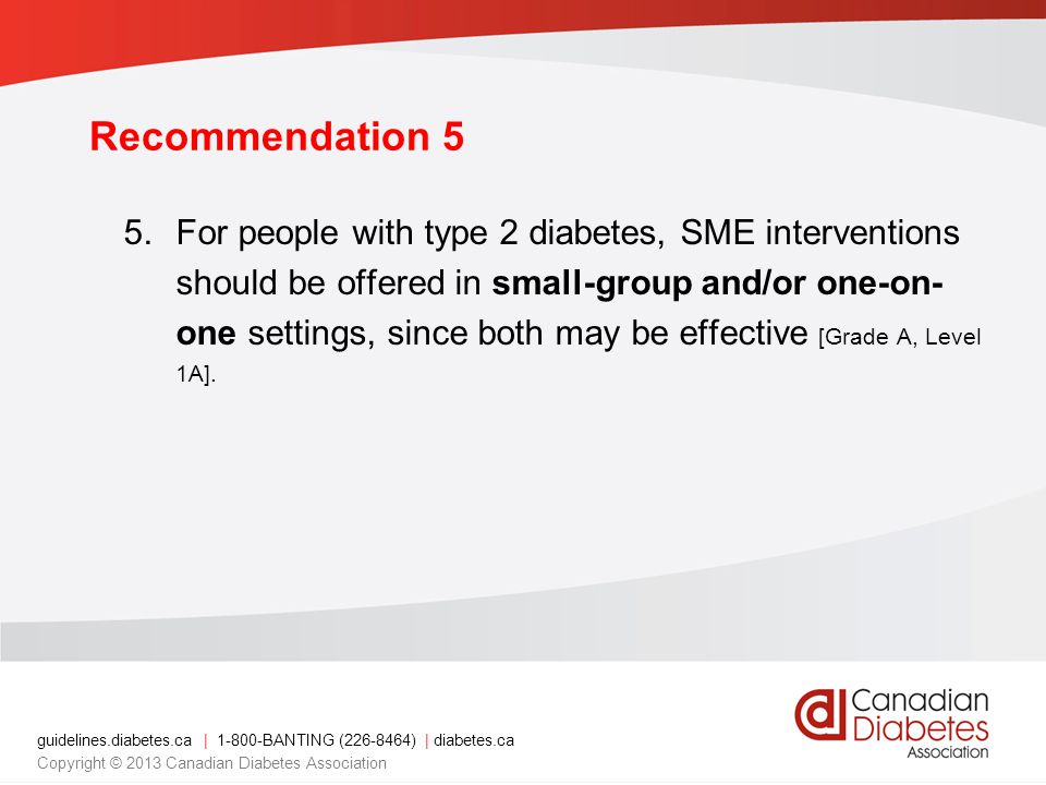 guidelines.diabetes.ca | BANTING ( ) | diabetes.ca Copyright © 2013 Canadian Diabetes Association Recommendation 5 5.For people with type 2 diabetes, SME interventions should be offered in small-group and/or one-on- one settings, since both may be effective [Grade A, Level 1A].