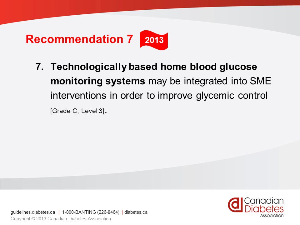 guidelines.diabetes.ca | BANTING ( ) | diabetes.ca Copyright © 2013 Canadian Diabetes Association Recommendation 7 7.Technologically based home blood glucose monitoring systems may be integrated into SME interventions in order to improve glycemic control [Grade C, Level 3].