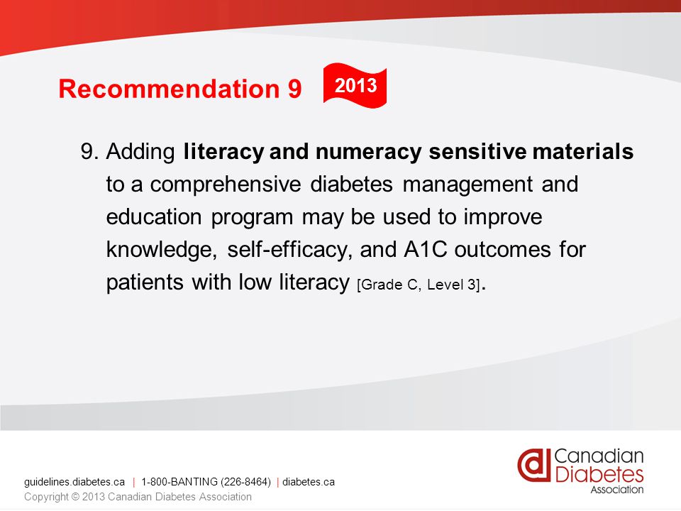 guidelines.diabetes.ca | BANTING ( ) | diabetes.ca Copyright © 2013 Canadian Diabetes Association Recommendation 9 9.Adding literacy and numeracy sensitive materials to a comprehensive diabetes management and education program may be used to improve knowledge, self-efficacy, and A1C outcomes for patients with low literacy [Grade C, Level 3].
