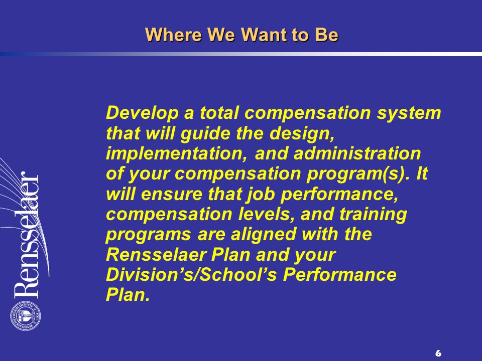 6 Where We Want to Be Develop a total compensation system that will guide the design, implementation, and administration of your compensation program(s).
