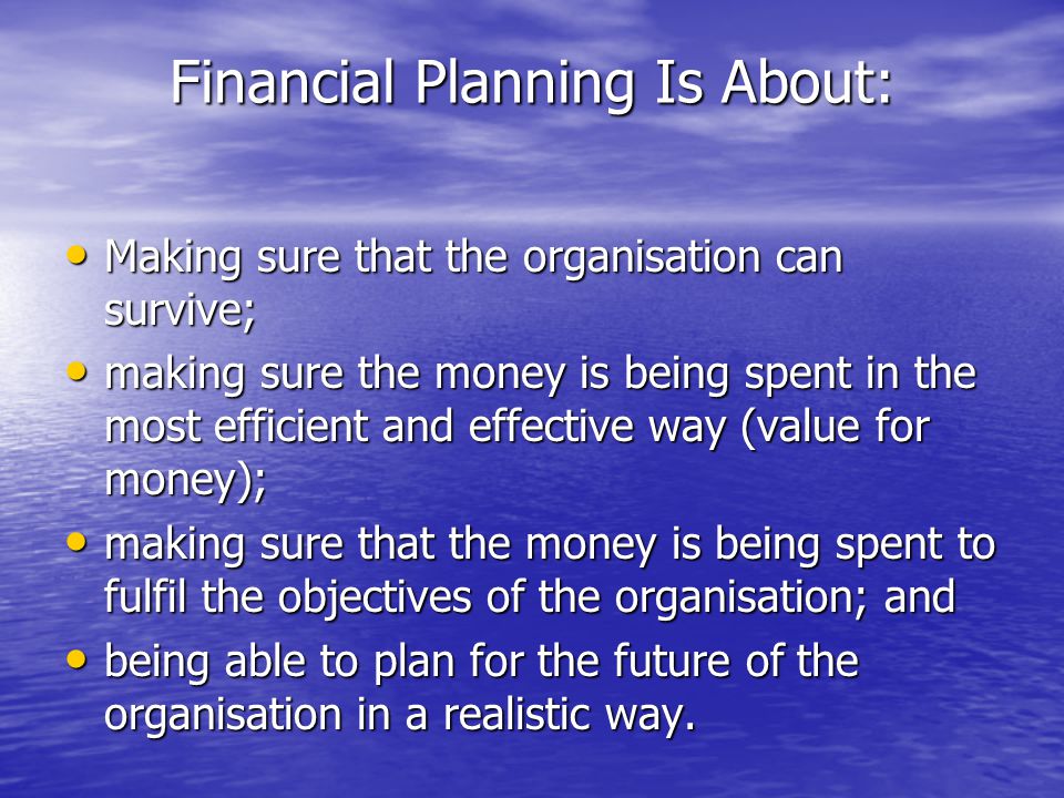 Financial Planning Is About: Making sure that the organisation can survive; Making sure that the organisation can survive; making sure the money is being spent in the most efficient and effective way (value for money); making sure the money is being spent in the most efficient and effective way (value for money); making sure that the money is being spent to fulfil the objectives of the organisation; and making sure that the money is being spent to fulfil the objectives of the organisation; and being able to plan for the future of the organisation in a realistic way.