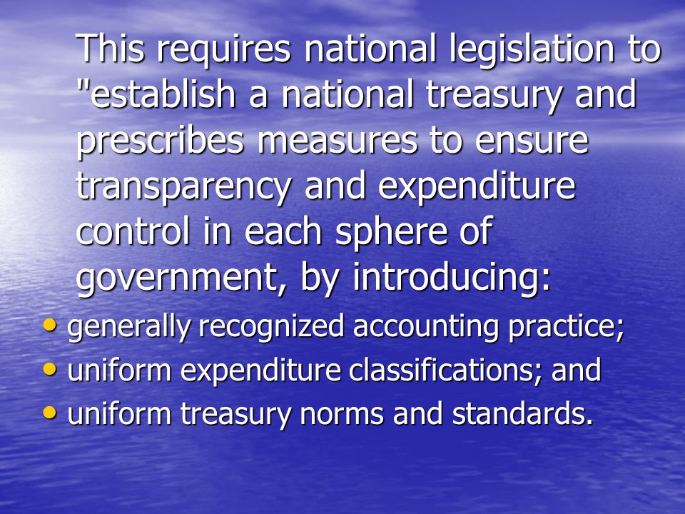 This requires national legislation to establish a national treasury and prescribes measures to ensure transparency and expenditure control in each sphere of government, by introducing: generally recognized accounting practice; generally recognized accounting practice; uniform expenditure classifications; and uniform expenditure classifications; and uniform treasury norms and standards.