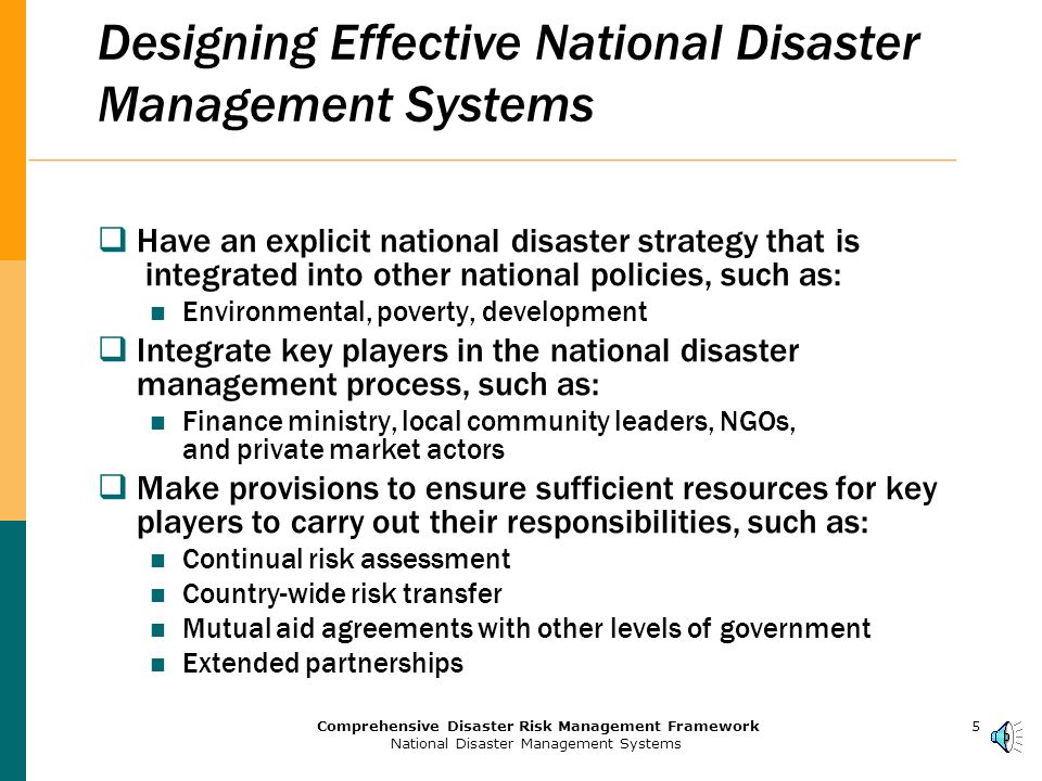 4Comprehensive Disaster Risk Management Framework National Disaster Management Systems Building and Strengthening National Systems for Disaster Prevention and Response An integrated, cross-sectoral network of institutions addressing all the phases of risk reduction and disaster recovery requires: Policy and planning Reform of legal and regulatory frameworks Coordination mechanisms Strengthening of participating institutions National action plans for mitigation policies, and institutional development.