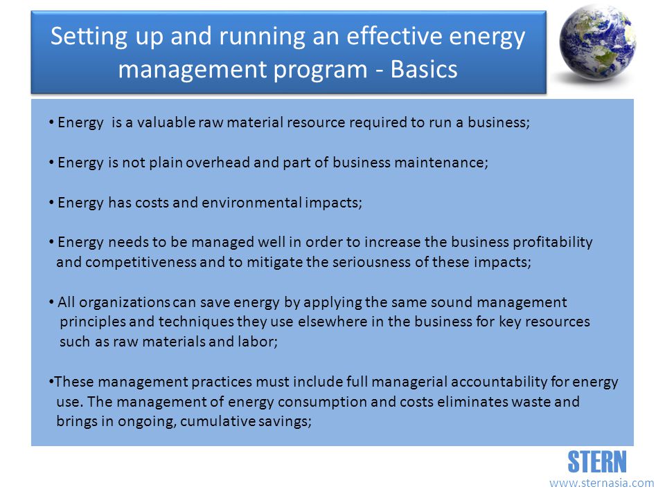 STERN   Energy is a valuable raw material resource required to run a business; Energy is not plain overhead and part of business maintenance; Energy has costs and environmental impacts; Energy needs to be managed well in order to increase the business profitability and competitiveness and to mitigate the seriousness of these impacts; All organizations can save energy by applying the same sound management principles and techniques they use elsewhere in the business for key resources such as raw materials and labor; These management practices must include full managerial accountability for energy use.
