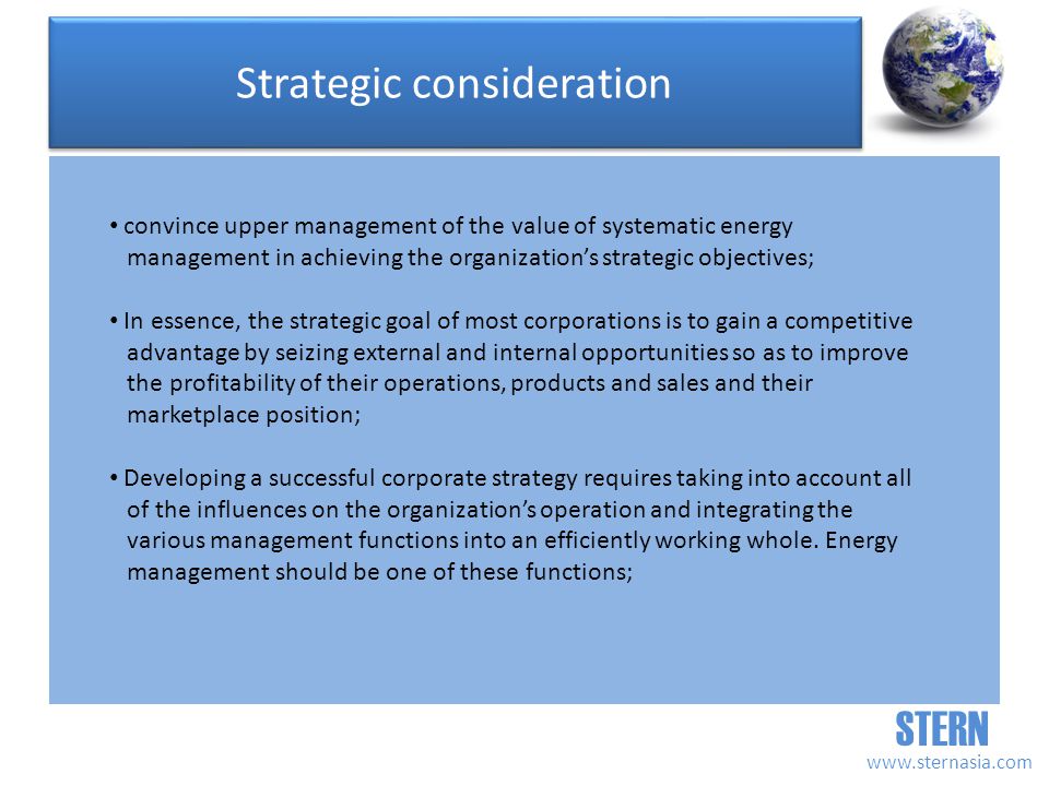 STERN   convince upper management of the value of systematic energy management in achieving the organizations strategic objectives; In essence, the strategic goal of most corporations is to gain a competitive advantage by seizing external and internal opportunities so as to improve the profitability of their operations, products and sales and their marketplace position; Developing a successful corporate strategy requires taking into account all of the influences on the organizations operation and integrating the various management functions into an efficiently working whole.