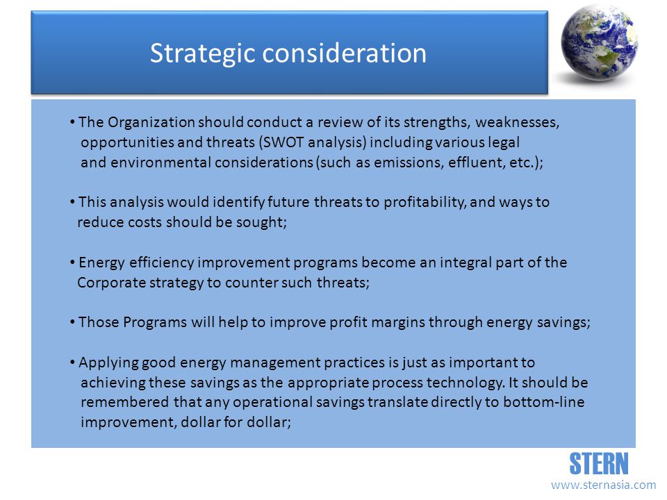 STERN   The Organization should conduct a review of its strengths, weaknesses, opportunities and threats (SWOT analysis) including various legal and environmental considerations (such as emissions, effluent, etc.); This analysis would identify future threats to profitability, and ways to reduce costs should be sought; Energy efficiency improvement programs become an integral part of the Corporate strategy to counter such threats; Those Programs will help to improve profit margins through energy savings; Applying good energy management practices is just as important to achieving these savings as the appropriate process technology.