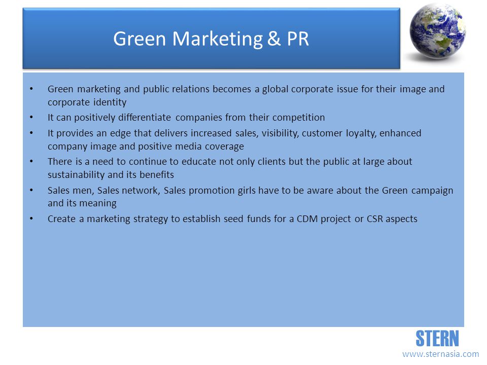 STERN   Green Marketing & PR Green marketing and public relations becomes a global corporate issue for their image and corporate identity It can positively differentiate companies from their competition It provides an edge that delivers increased sales, visibility, customer loyalty, enhanced company image and positive media coverage There is a need to continue to educate not only clients but the public at large about sustainability and its benefits Sales men, Sales network, Sales promotion girls have to be aware about the Green campaign and its meaning Create a marketing strategy to establish seed funds for a CDM project or CSR aspects