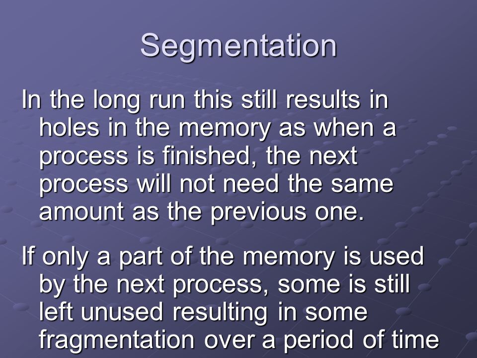Segmentation In the long run this still results in holes in the memory as when a process is finished, the next process will not need the same amount as the previous one.