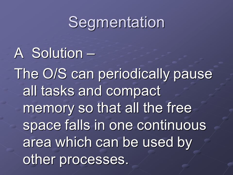 Segmentation A Solution – The O/S can periodically pause all tasks and compact memory so that all the free space falls in one continuous area which can be used by other processes.