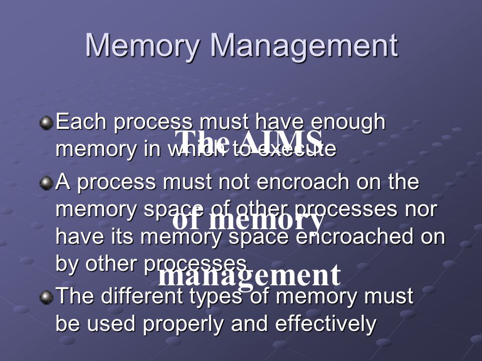 Memory Management Each process must have enough memory in which to execute A process must not encroach on the memory space of other processes nor have its memory space encroached on by other processes The different types of memory must be used properly and effectively The AIMS of memory management