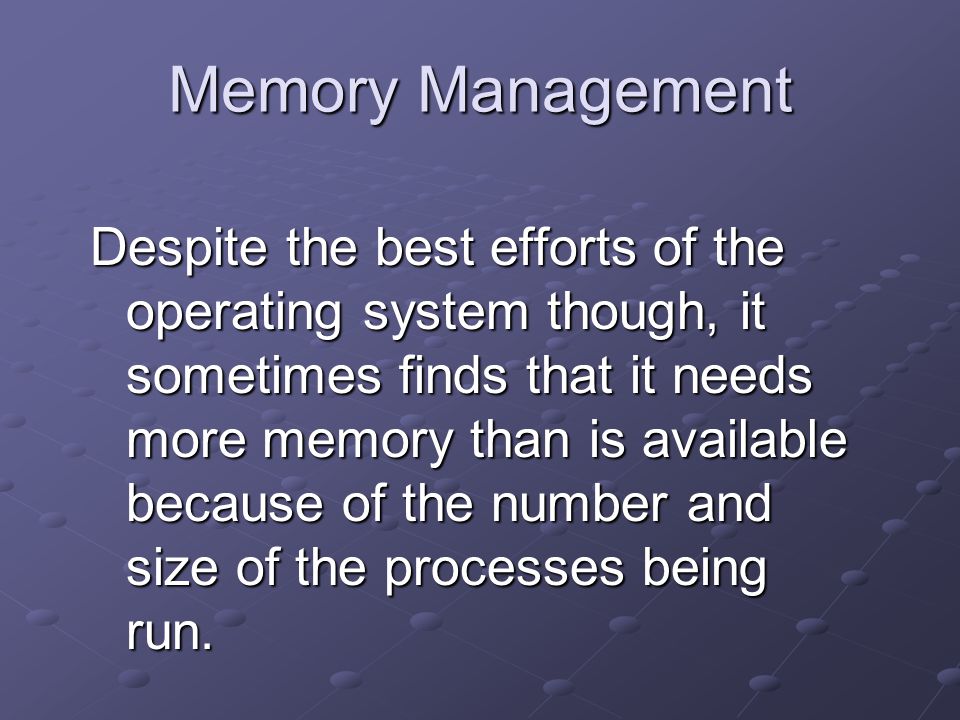 Memory Management Despite the best efforts of the operating system though, it sometimes finds that it needs more memory than is available because of the number and size of the processes being run.