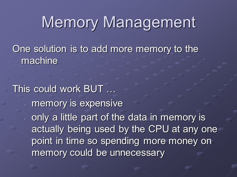 Memory Management One solution is to add more memory to the machine This could work BUT … - memory is expensive - only a little part of the data in memory is actually being used by the CPU at any one point in time so spending more money on memory could be unnecessary