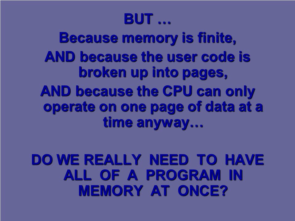 BUT … Because memory is finite, AND because the user code is broken up into pages, AND because the CPU can only operate on one page of data at a time anyway… DO WE REALLY NEED TO HAVE ALL OF A PROGRAM IN MEMORY AT ONCE