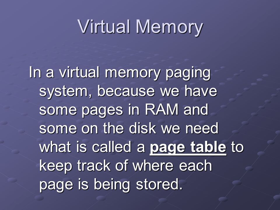 Virtual Memory In a virtual memory paging system, because we have some pages in RAM and some on the disk we need what is called a page table to keep track of where each page is being stored.