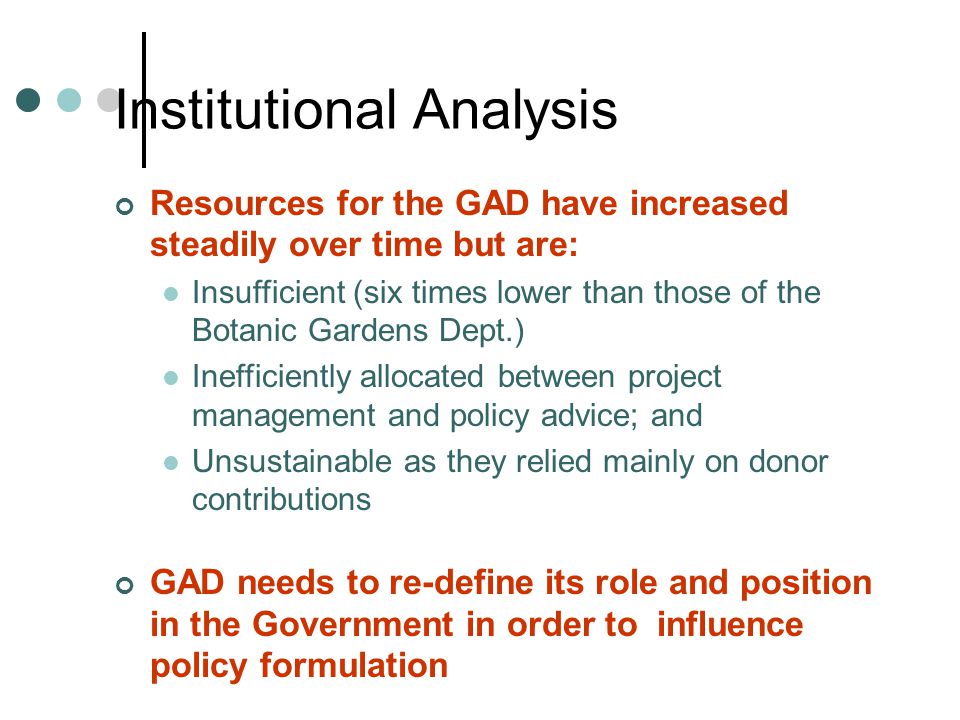Institutional Analysis Resources for the GAD have increased steadily over time but are: Insufficient (six times lower than those of the Botanic Gardens Dept.) Inefficiently allocated between project management and policy advice; and Unsustainable as they relied mainly on donor contributions GAD needs to re-define its role and position in the Government in order to influence policy formulation