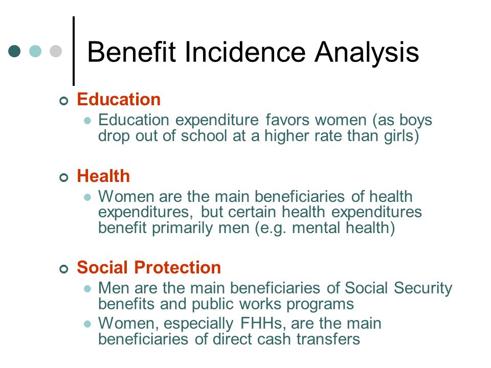 Benefit Incidence Analysis Education Education expenditure favors women (as boys drop out of school at a higher rate than girls) Health Women are the main beneficiaries of health expenditures, but certain health expenditures benefit primarily men (e.g.