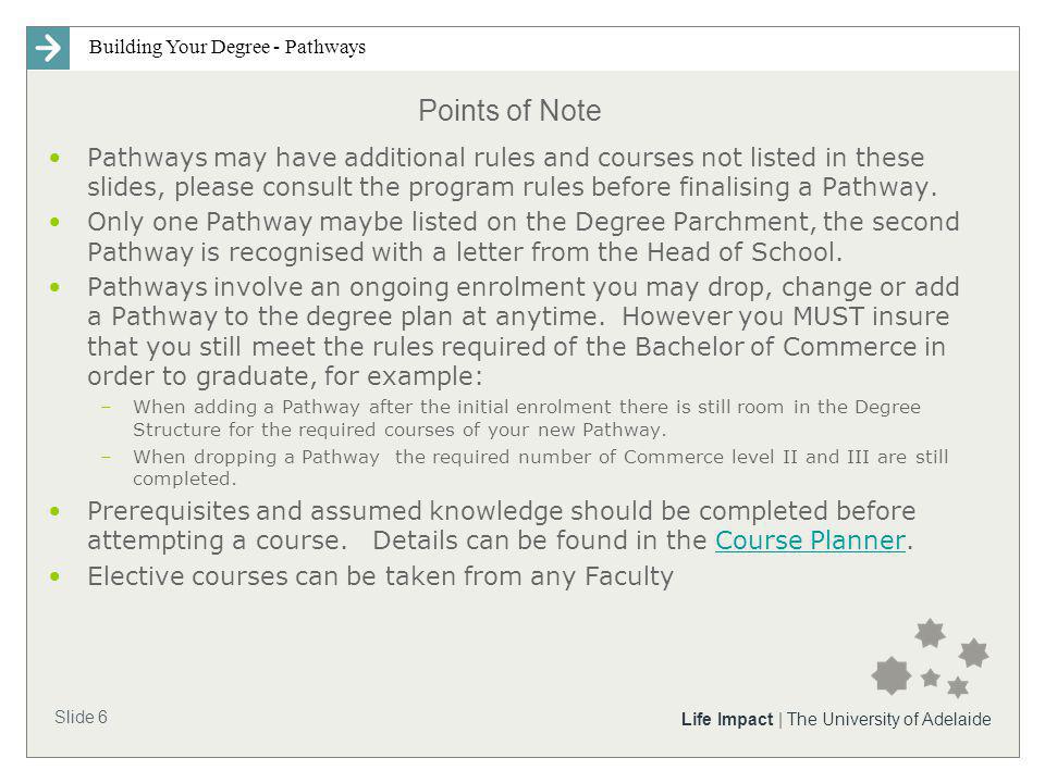Building Your Degree - Pathways Slide 6 Life Impact | The University of Adelaide Points of Note Pathways may have additional rules and courses not listed in these slides, please consult the program rules before finalising a Pathway.