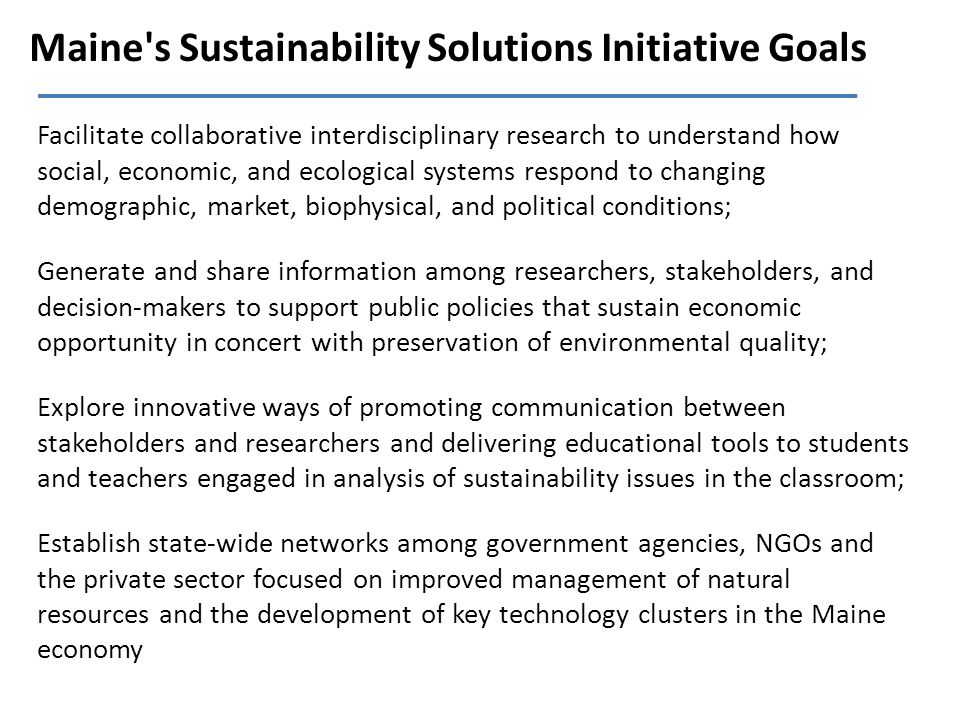 Maine s Sustainability Solutions Initiative Goals Facilitate collaborative interdisciplinary research to understand how social, economic, and ecological systems respond to changing demographic, market, biophysical, and political conditions; Generate and share information among researchers, stakeholders, and decision-makers to support public policies that sustain economic opportunity in concert with preservation of environmental quality; Explore innovative ways of promoting communication between stakeholders and researchers and delivering educational tools to students and teachers engaged in analysis of sustainability issues in the classroom; Establish state-wide networks among government agencies, NGOs and the private sector focused on improved management of natural resources and the development of key technology clusters in the Maine economy
