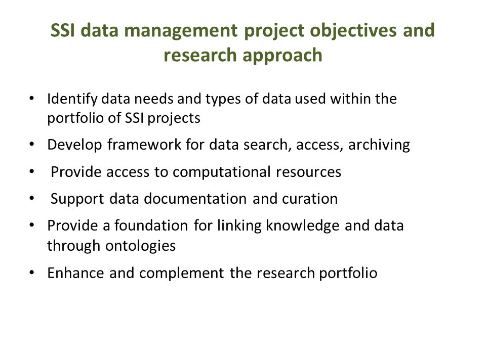 SSI data management project objectives and research approach Identify data needs and types of data used within the portfolio of SSI projects Develop framework for data search, access, archiving Provide access to computational resources Support data documentation and curation Provide a foundation for linking knowledge and data through ontologies Enhance and complement the research portfolio