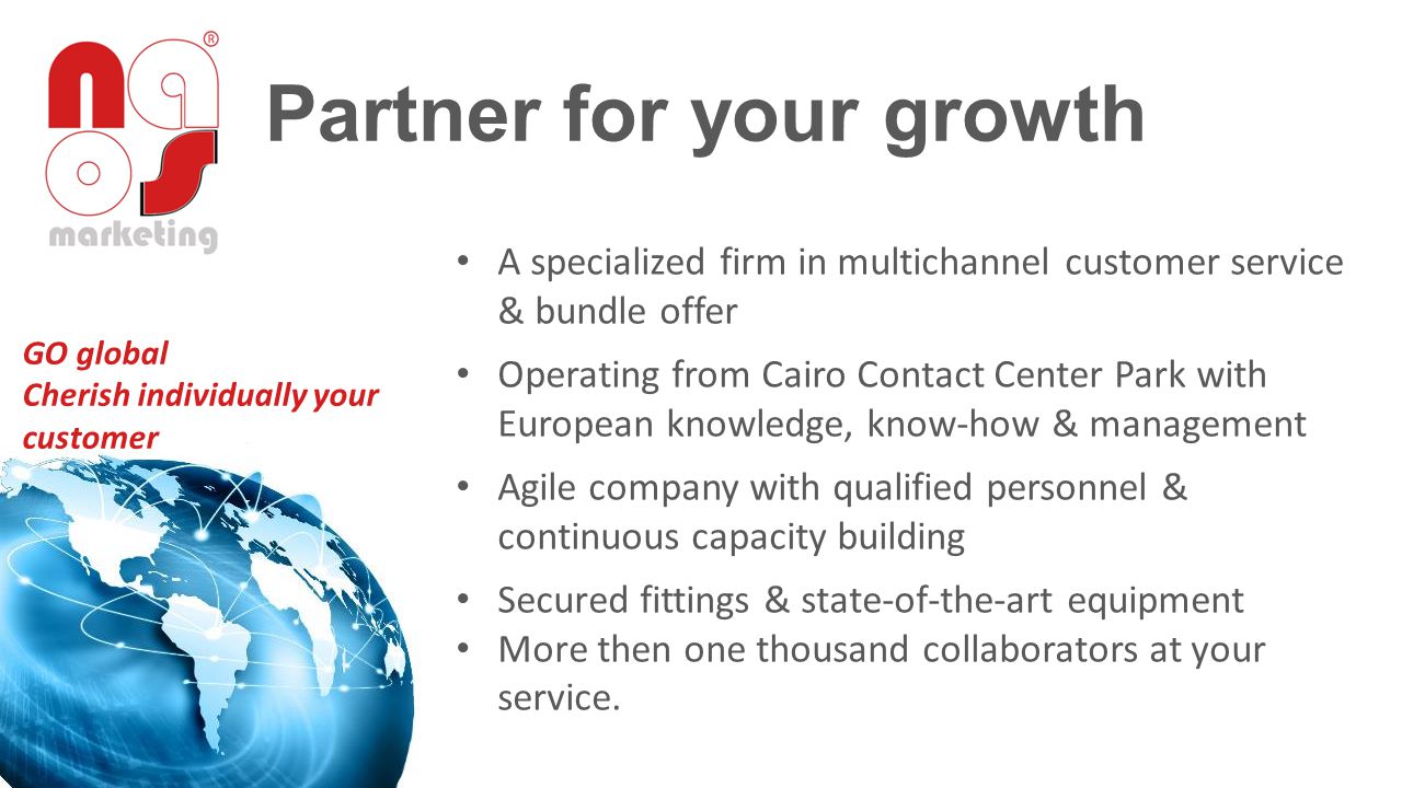 Partner for your growth A specialized firm in multichannel customer service & bundle offer Operating from Cairo Contact Center Park with European knowledge, know-how & management Agile company with qualified personnel & continuous capacity building Secured fittings & state-of-the-art equipment More then one thousand collaborators at your service.