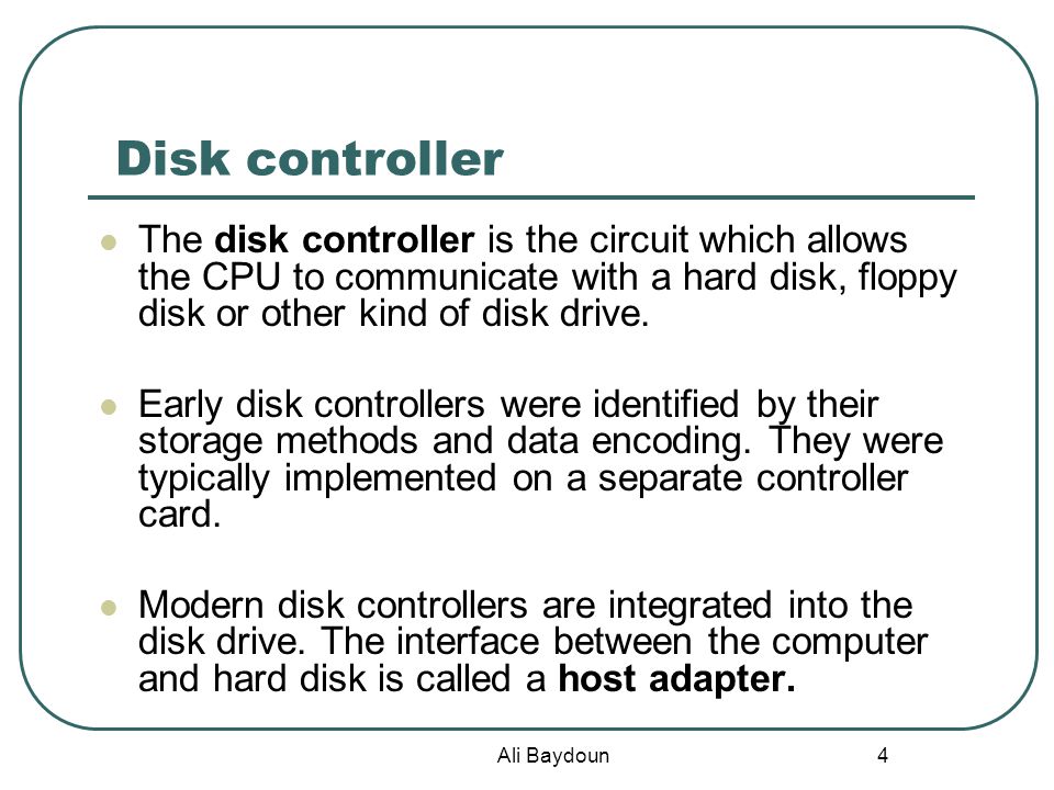 Ali Baydoun 4 Disk controller The disk controller is the circuit which allows the CPU to communicate with a hard disk, floppy disk or other kind of disk drive.