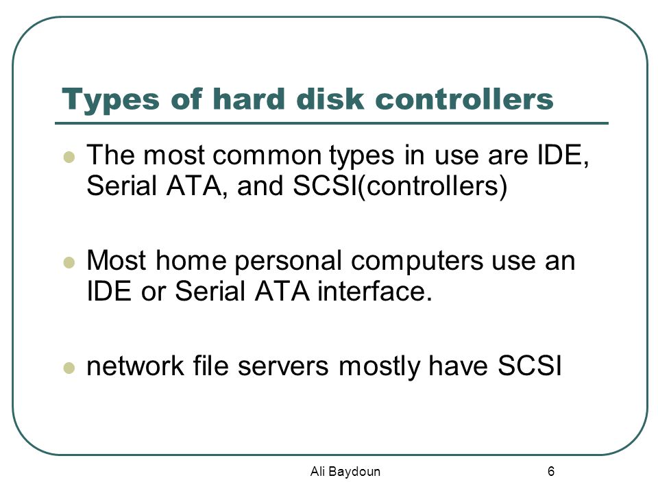 Ali Baydoun 6 Types of hard disk controllers The most common types in use are IDE, Serial ATA, and SCSI(controllers) Most home personal computers use an IDE or Serial ATA interface.