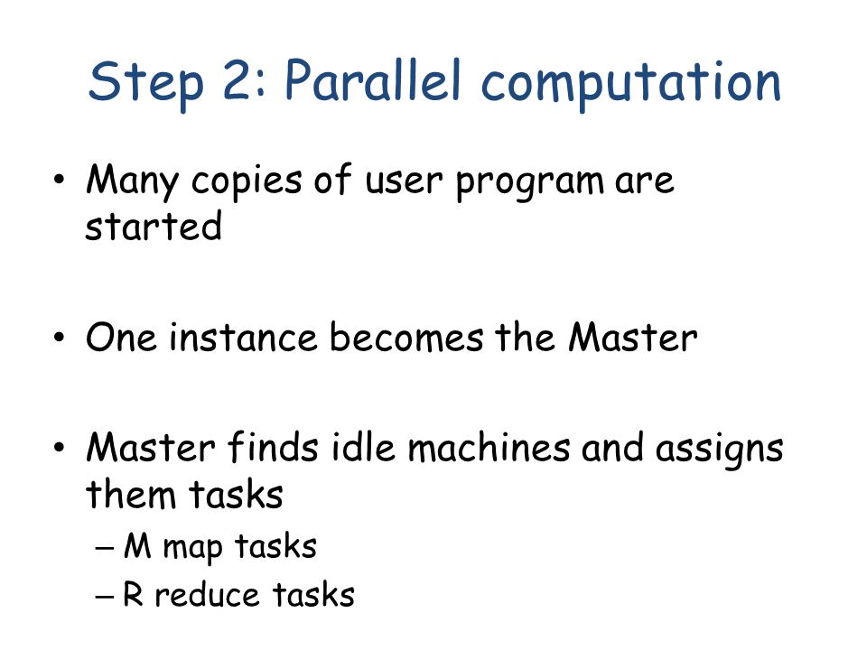 Step 2: Parallel computation Many copies of user program are started One instance becomes the Master Master finds idle machines and assigns them tasks – M map tasks – R reduce tasks