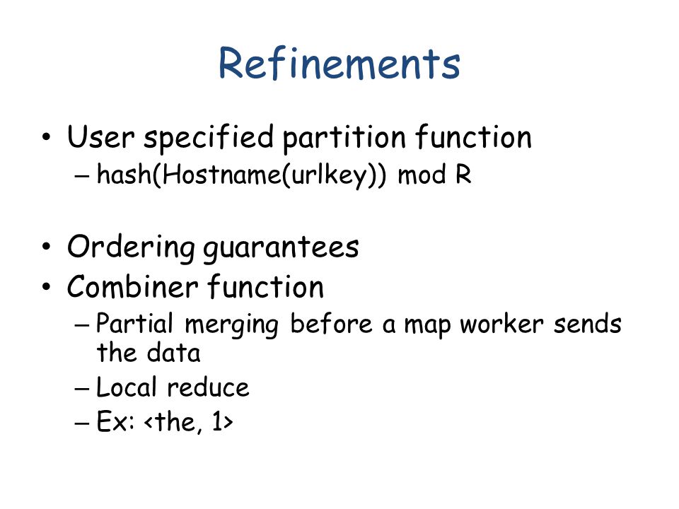 Refinements User specified partition function – hash(Hostname(urlkey)) mod R Ordering guarantees Combiner function – Partial merging before a map worker sends the data – Local reduce – Ex: