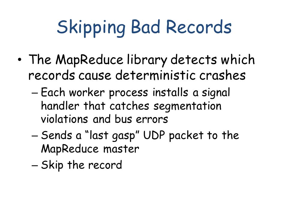 Skipping Bad Records The MapReduce library detects which records cause deterministic crashes – Each worker process installs a signal handler that catches segmentation violations and bus errors – Sends a last gasp UDP packet to the MapReduce master – Skip the record