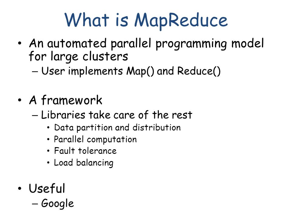 What is MapReduce An automated parallel programming model for large clusters – User implements Map() and Reduce() A framework – Libraries take care of the rest Data partition and distribution Parallel computation Fault tolerance Load balancing Useful – Google