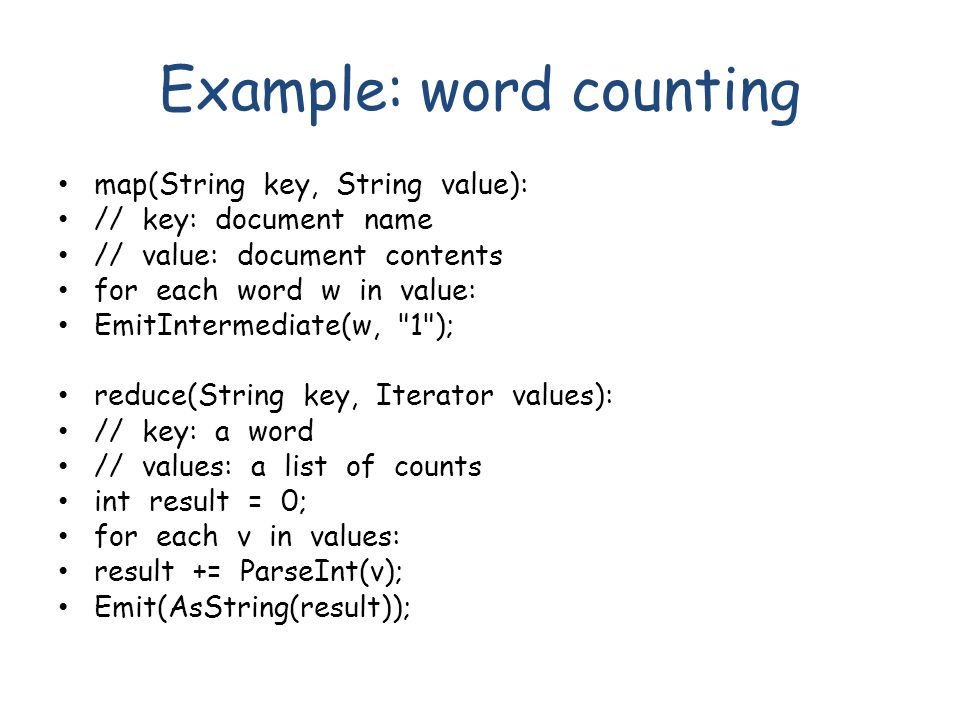 Example: word counting map(String key, String value): // key: document name // value: document contents for each word w in value: EmitIntermediate(w, 1 ); reduce(String key, Iterator values): // key: a word // values: a list of counts int result = 0; for each v in values: result += ParseInt(v); Emit(AsString(result));