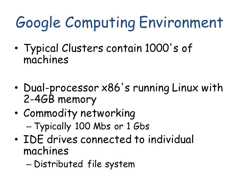 Google Computing Environment Typical Clusters contain 1000 s of machines Dual-processor x86 s running Linux with 2-4GB memory Commodity networking – Typically 100 Mbs or 1 Gbs IDE drives connected to individual machines – Distributed file system