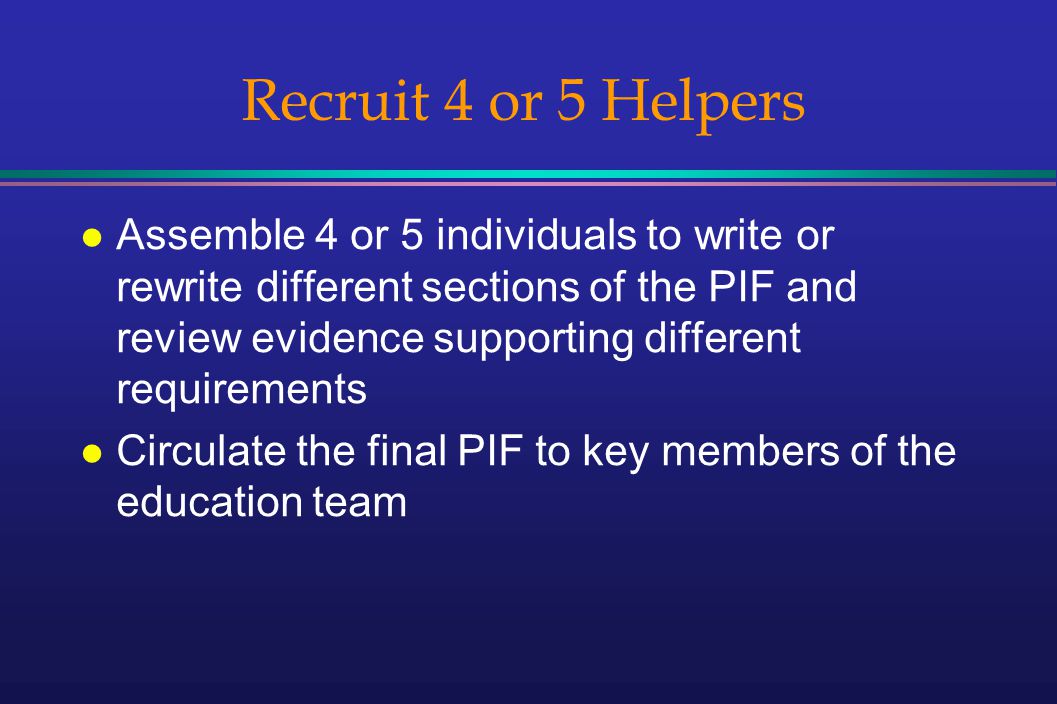 Recruit 4 or 5 Helpers l Assemble 4 or 5 individuals to write or rewrite different sections of the PIF and review evidence supporting different requirements l Circulate the final PIF to key members of the education team