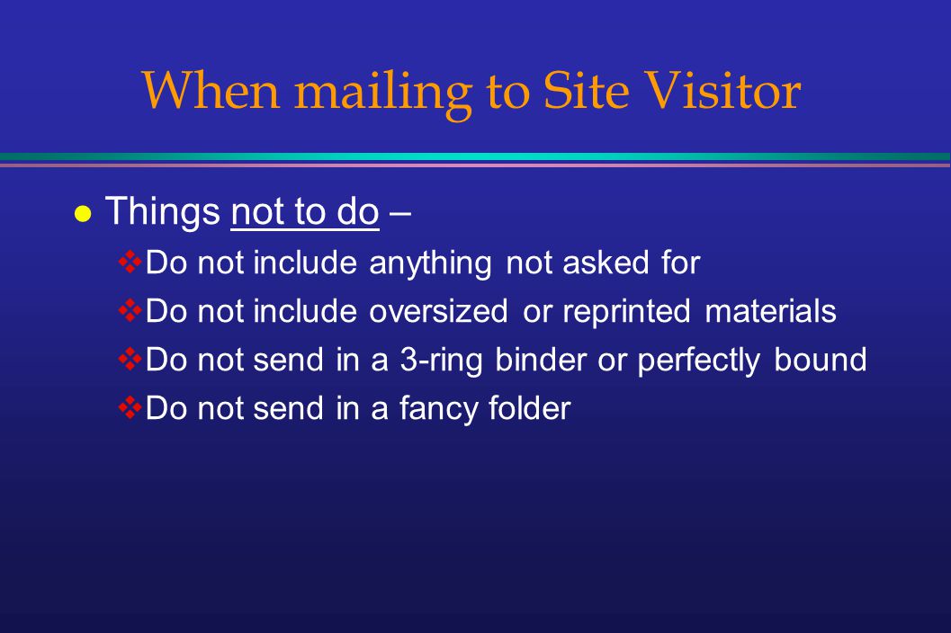 When mailing to Site Visitor l Things not to do – Do not include anything not asked for Do not include oversized or reprinted materials Do not send in a 3-ring binder or perfectly bound Do not send in a fancy folder