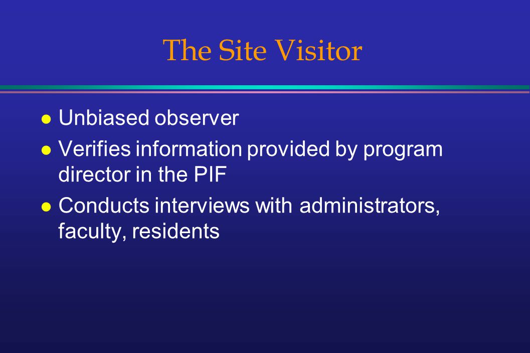 The Site Visitor l Unbiased observer l Verifies information provided by program director in the PIF l Conducts interviews with administrators, faculty, residents