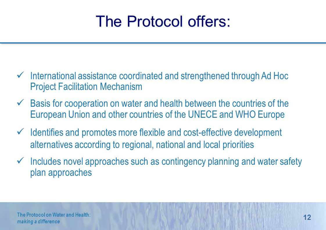 12 The Protocol on Water and Health: making a difference The Protocol offers: International assistance coordinated and strengthened through Ad Hoc Project Facilitation Mechanism Basis for cooperation on water and health between the countries of the European Union and other countries of the UNECE and WHO Europe Identifies and promotes more flexible and cost-effective development alternatives according to regional, national and local priorities Includes novel approaches such as contingency planning and water safety plan approaches