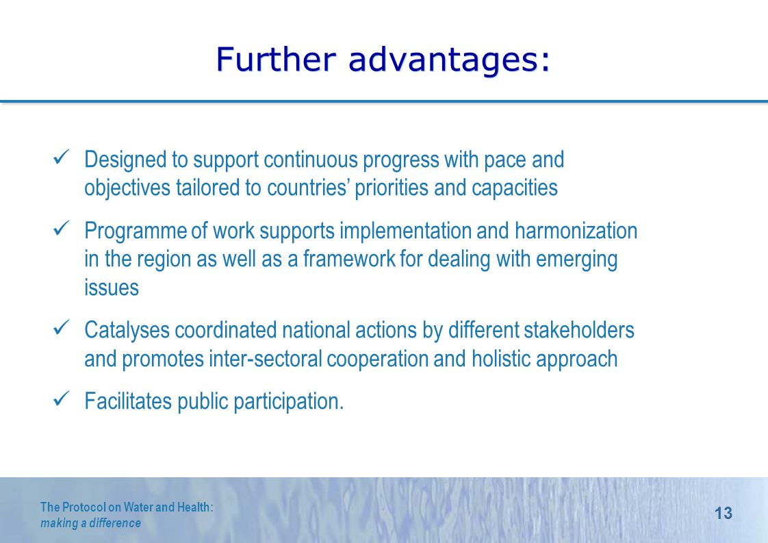 13 The Protocol on Water and Health: making a difference Further advantages: Designed to support continuous progress with pace and objectives tailored to countries priorities and capacities Programme of work supports implementation and harmonization in the region as well as a framework for dealing with emerging issues Catalyses coordinated national actions by different stakeholders and promotes inter-sectoral cooperation and holistic approach Facilitates public participation.