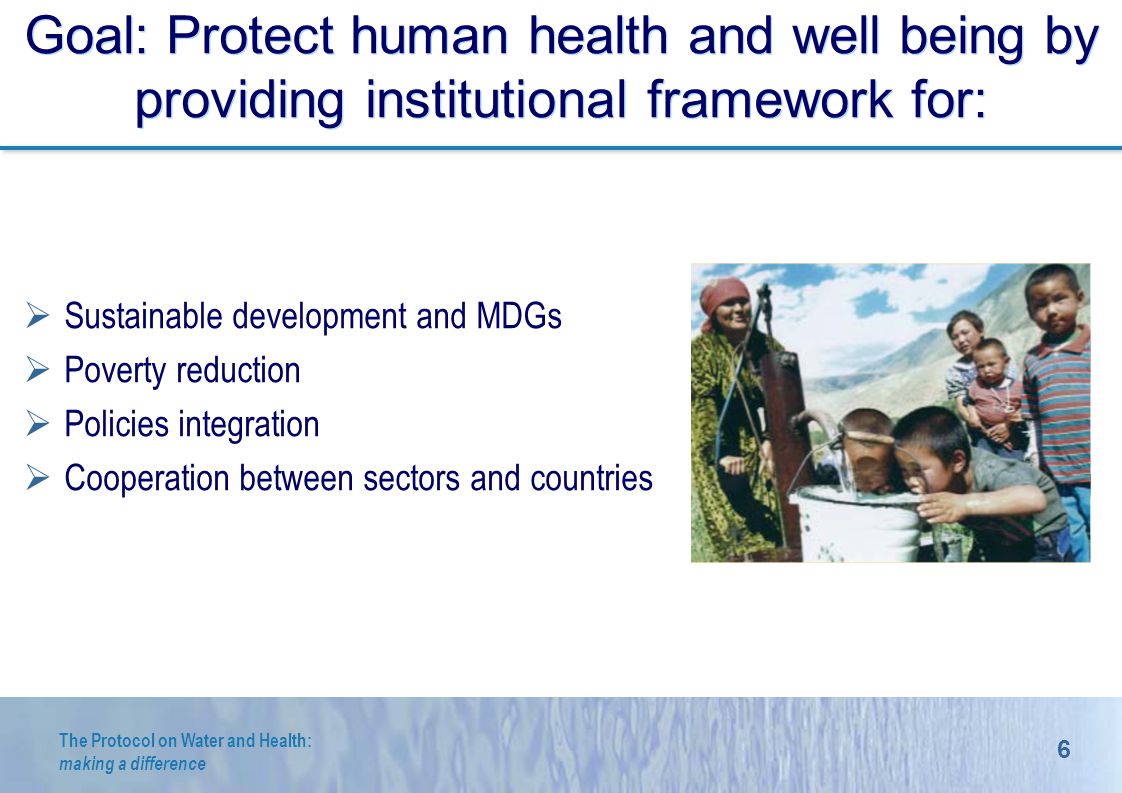 6 The Protocol on Water and Health: making a difference Goal: Protect human health and well being by providing institutional framework for: Sustainable development and MDGs Poverty reduction Policies integration Cooperation between sectors and R.