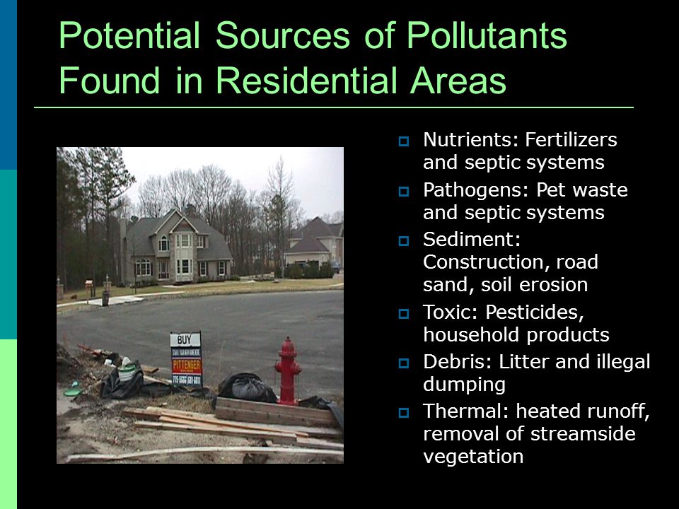 Potential Sources of Pollutants Found in Residential Areas Nutrients: Fertilizers and septic systems Pathogens: Pet waste and septic systems Sediment: Construction, road sand, soil erosion Toxic: Pesticides, household products Debris: Litter and illegal dumping Thermal: heated runoff, removal of streamside vegetation
