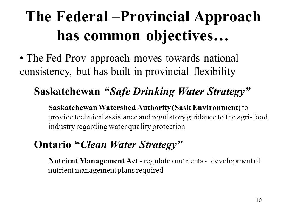 10 The Federal –Provincial Approach has common objectives… The Fed-Prov approach moves towards national consistency, but has built in provincial flexibility Saskatchewan Safe Drinking Water Strategy Saskatchewan Watershed Authority (Sask Environment) to provide technical assistance and regulatory guidance to the agri-food industry regarding water quality protection Ontario Clean Water Strategy Nutrient Management Act - regulates nutrients - development of nutrient management plans required