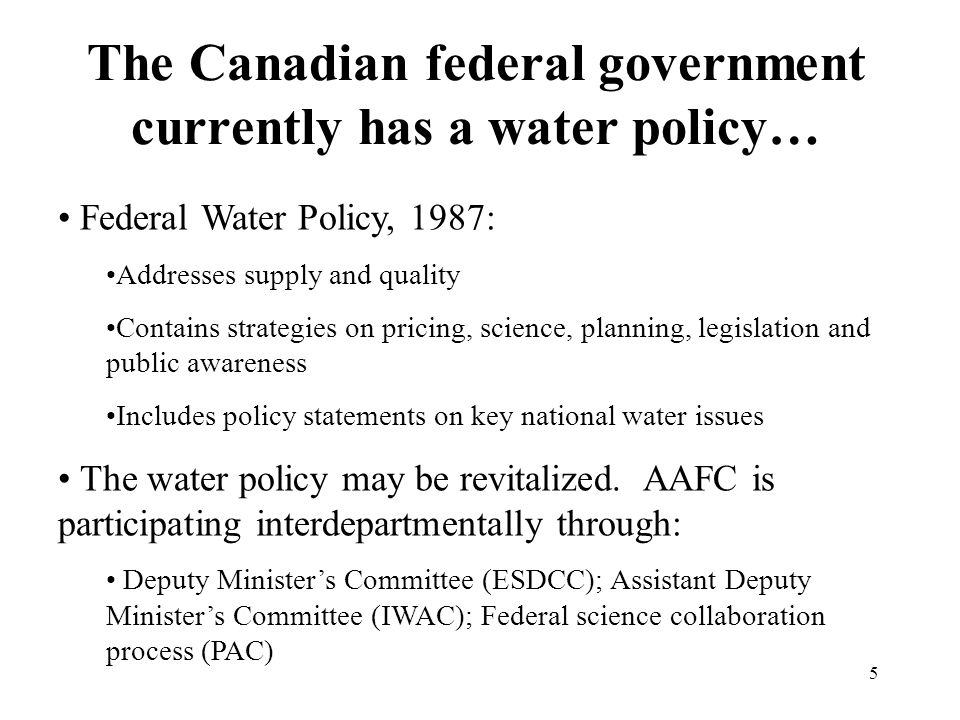 5 The Canadian federal government currently has a water policy… Federal Water Policy, 1987: Addresses supply and quality Contains strategies on pricing, science, planning, legislation and public awareness Includes policy statements on key national water issues The water policy may be revitalized.