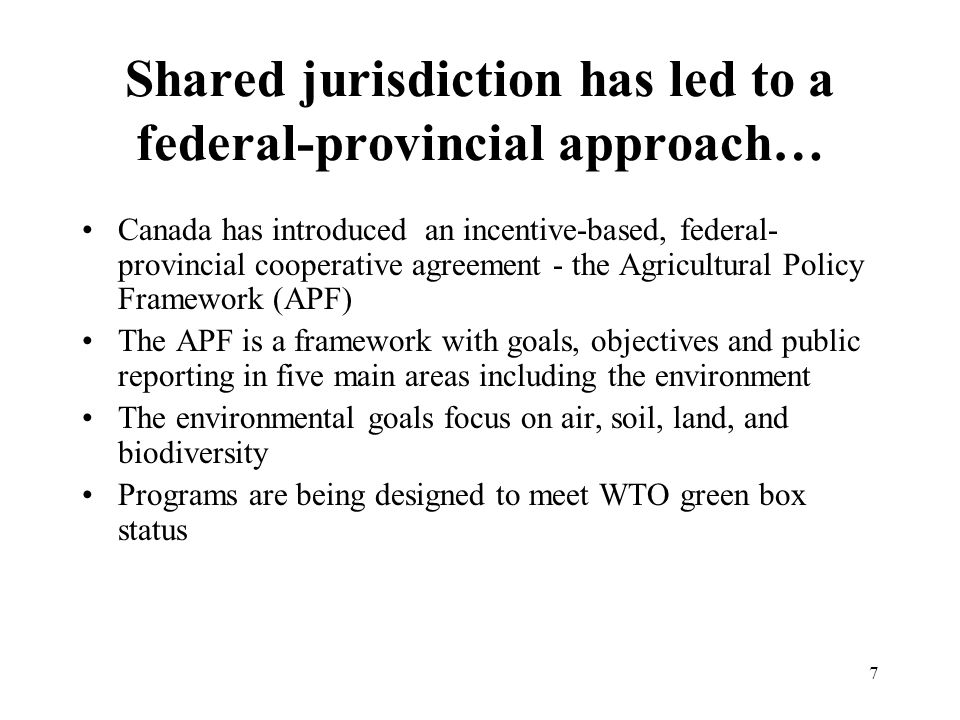 7 Shared jurisdiction has led to a federal-provincial approach… Canada has introduced an incentive-based, federal- provincial cooperative agreement - the Agricultural Policy Framework (APF) The APF is a framework with goals, objectives and public reporting in five main areas including the environment The environmental goals focus on air, soil, land, and biodiversity Programs are being designed to meet WTO green box status