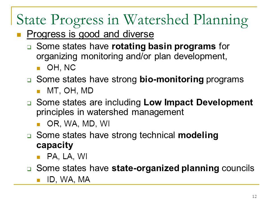 12 State Progress in Watershed Planning Progress is good and diverse Some states have rotating basin programs for organizing monitoring and/or plan development, OH, NC Some states have strong bio-monitoring programs MT, OH, MD Some states are including Low Impact Development principles in watershed management OR, WA, MD, WI Some states have strong technical modeling capacity PA, LA, WI Some states have state-organized planning councils ID, WA, MA