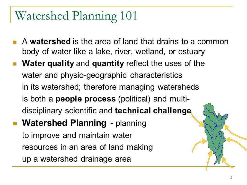 3 Watershed Planning 101 A watershed is the area of land that drains to a common body of water like a lake, river, wetland, or estuary Water quality and quantity reflect the uses of the water and physio-geographic characteristics in its watershed; therefore managing watersheds is both a people process (political) and multi- disciplinary scientific and technical challenge Watershed Planning - planning to improve and maintain water resources in an area of land making up a watershed drainage area