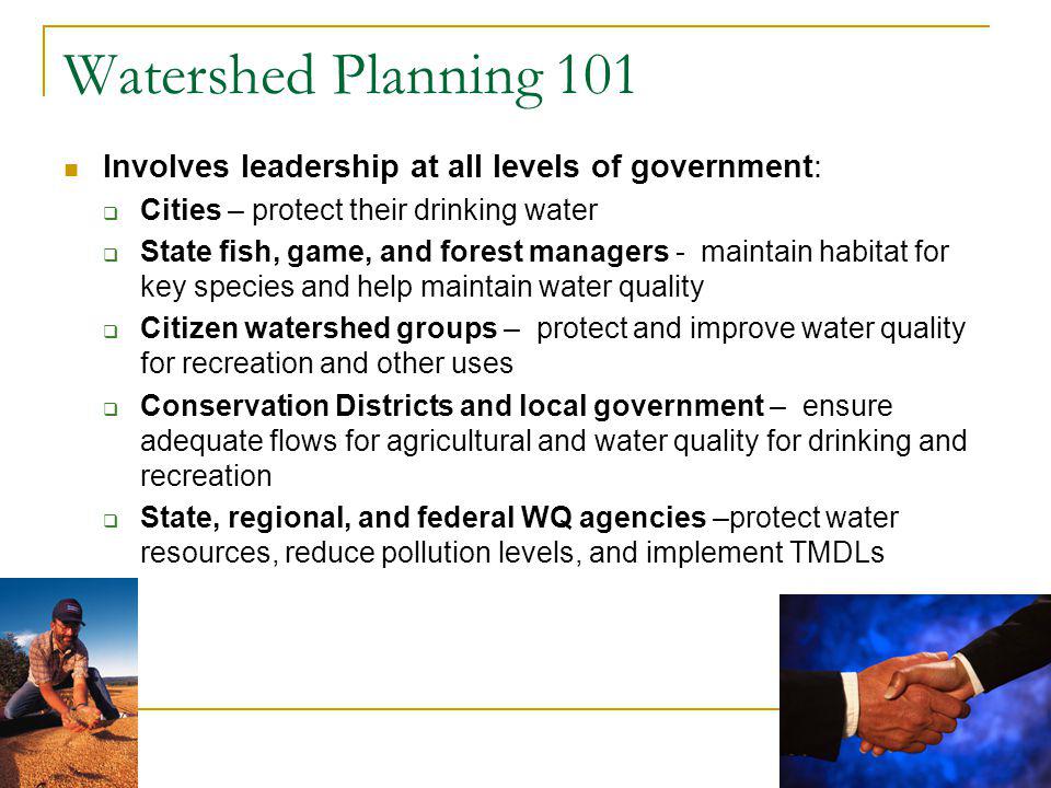 4 Watershed Planning 101 Involves leadership at all levels of government: Cities – protect their drinking water State fish, game, and forest managers - maintain habitat for key species and help maintain water quality Citizen watershed groups – protect and improve water quality for recreation and other uses Conservation Districts and local government – ensure adequate flows for agricultural and water quality for drinking and recreation State, regional, and federal WQ agencies –protect water resources, reduce pollution levels, and implement TMDLs