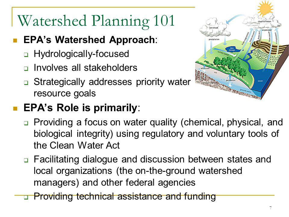 7 Watershed Planning 101 EPAs Watershed Approach: Hydrologically-focused Involves all stakeholders Strategically addresses priority water resource goals EPAs Role is primarily: Providing a focus on water quality (chemical, physical, and biological integrity) using regulatory and voluntary tools of the Clean Water Act Facilitating dialogue and discussion between states and local organizations (the on-the-ground watershed managers) and other federal agencies Providing technical assistance and funding