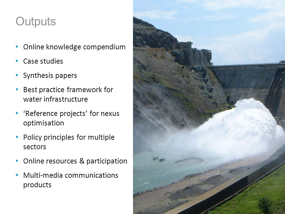 Outputs Online knowledge compendium Case studies Synthesis papers Best practice framework for water infrastructure Reference projects for nexus optimisation Policy principles for multiple sectors Online resources & participation Multi-media communications products