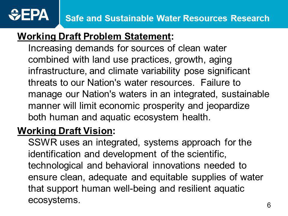 Safe and Sustainable Water Resources Research Working Draft Problem Statement: Increasing demands for sources of clean water combined with land use practices, growth, aging infrastructure, and climate variability pose significant threats to our Nation s water resources.