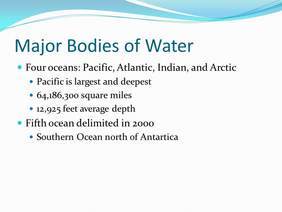 Major Bodies of Water Four oceans: Pacific, Atlantic, Indian, and Arctic Pacific is largest and deepest 64,186,300 square miles 12,925 feet average depth Fifth ocean delimited in 2000 Southern Ocean north of Antartica