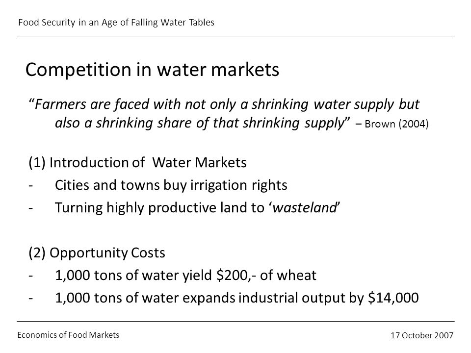 Economics of Food Markets 17 October 2007 Food Security in an Age of Falling Water Tables Competition in water markets Farmers are faced with not only a shrinking water supply but also a shrinking share of that shrinking supply – Brown (2004) (1) Introduction of Water Markets -Cities and towns buy irrigation rights -Turning highly productive land to wasteland (2) Opportunity Costs -1,000 tons of water yield $200,- of wheat -1,000 tons of water expands industrial output by $14,000
